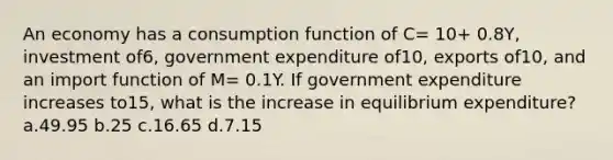 An economy has a consumption function of C= 10+ 0.8Y, investment of6, government expenditure of10, exports of10, and an import function of M= 0.1Y. If government expenditure increases to15, what is the increase in equilibrium expenditure? a.49.95 b.25 c.16.65 d.7.15