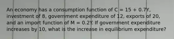 An economy has a consumption function of C​ = 15​ + 0.7Y​, investment of​ 8, government expenditure of​ 12, exports of​ 20, and an import function of M​ = 0.2Y. If government expenditure increases by​ 10, what is the increase in equilibrium​ expenditure?