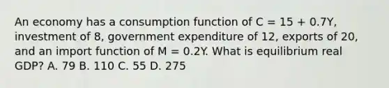 An economy has a consumption function of C​ = 15​ + 0.7Y​, investment of​ 8, government expenditure of​ 12, exports of​ 20, and an import function of M​ = 0.2Y. What is equilibrium real​ GDP? A. 79 B. 110 C. 55 D. 275