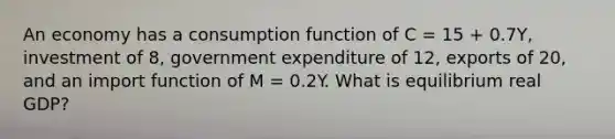 An economy has a consumption function of C​ = 15​ + 0.7Y​, investment of​ 8, government expenditure of​ 12, exports of​ 20, and an import function of M​ = 0.2Y. What is equilibrium real​ GDP?