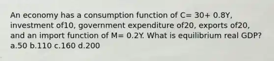 An economy has a consumption function of C= 30+ 0.8Y, investment of10, government expenditure of20, exports of20, and an import function of M= 0.2Y. What is equilibrium real GDP? a.50 b.110 c.160 d.200