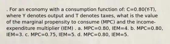 . For an economy with a consumption function of: C=0.80(Y-T), where Y denotes output and T denotes taxes, what is the value of the marginal propensity to consume (MPC) and the income-expenditure multiplier (IEM) . a. MPC=0.80, IEM=4. b. MPC=0.80, IEM=3. c. MPC=0.75, IEM=5. d. MPC=0.80, IEM=5.