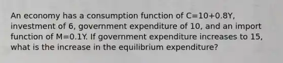 An economy has a consumption function of C=10+0.8Y, investment of 6, government expenditure of 10, and an import function of M=0.1Y. If government expenditure increases to 15, what is the increase in the equilibrium expenditure?