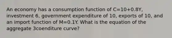 An economy has a consumption function of C=10+0.8Y, investment 6, government expenditure of 10, exports of 10, and an import function of M=0.1Y. What is the equation of the aggregate 3coenditure curve?