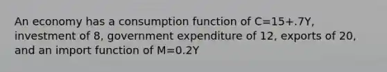 An economy has a consumption function of C=15+.7Y, investment of 8, government expenditure of 12, exports of 20, and an import function of M=0.2Y