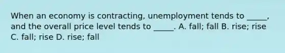 When an economy is contracting, unemployment tends to _____, and the overall price level tends to _____. A. fall; fall B. rise; rise C. fall; rise D. rise; fall