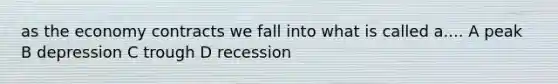 as the economy contracts we fall into what is called a.... A peak B depression C trough D recession