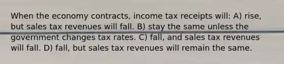 When the economy contracts, income tax receipts will: A) rise, but sales tax revenues will fall. B) stay the same unless the government changes tax rates. C) fall, and sales tax revenues will fall. D) fall, but sales tax revenues will remain the same.