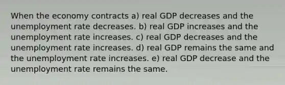 When the economy contracts a) real GDP decreases and the <a href='https://www.questionai.com/knowledge/kh7PJ5HsOk-unemployment-rate' class='anchor-knowledge'>unemployment rate</a> decreases. b) real GDP increases and the unemployment rate increases. c) real GDP decreases and the unemployment rate increases. d) real GDP remains the same and the unemployment rate increases. e) real GDP decrease and the unemployment rate remains the same.