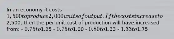 In an economy it costs 1,500 to produce 2,000 units of output. If the costs increase to2,500, then the per unit cost of production will have increased from: - 0.75 to1.25 - 0.75 to1.00 - 0.80 to1.33 - 1.33 to1.75