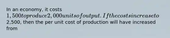 In an economy, it costs 1,500 to produce 2,000 units of output. If the costs increase to2,500, then the per unit cost of production will have increased from