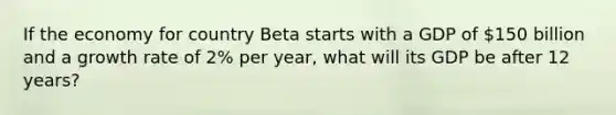 If the economy for country Beta starts with a GDP of 150 billion and a growth rate of 2% per year, what will its GDP be after 12 years?