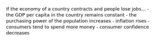 If the economy of a country contracts and people lose jobs... - the GDP per capita in the country remains constant - the purchasing power of the population increases - inflation rises - consumers tend to spend more money - consumer confidence decreases