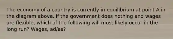 The economy of a country is currently in equilibrium at point A in the diagram above. If the government does nothing and wages are flexible, which of the following will most likely occur in the long run? Wages, ad/as?