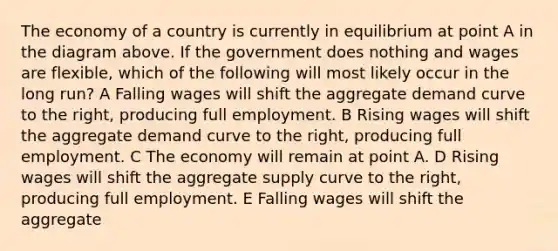 The economy of a country is currently in equilibrium at point A in the diagram above. If the government does nothing and wages are flexible, which of the following will most likely occur in the long run? A Falling wages will shift the aggregate demand curve to the right, producing full employment. B Rising wages will shift the aggregate demand curve to the right, producing full employment. C The economy will remain at point A. D Rising wages will shift the aggregate supply curve to the right, producing full employment. E Falling wages will shift the aggregate