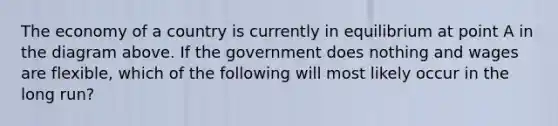 The economy of a country is currently in equilibrium at point A in the diagram above. If the government does nothing and wages are flexible, which of the following will most likely occur in the long run?