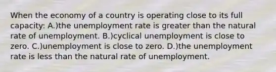 When the economy of a country is operating close to its full capacity: A.)the unemployment rate is greater than the natural rate of unemployment. B.)cyclical unemployment is close to zero. C.)unemployment is close to zero. D.)the unemployment rate is less than the natural rate of unemployment.