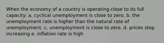 When the economy of a country is operating close to its full capacity: a. cyclical unemployment is close to zero. b. the unemployment rate is higher than the natural rate of unemployment. c. unemployment is close to zero. d. prices stop increasing e. inflation rate is high