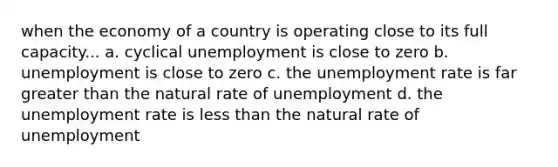 when the economy of a country is operating close to its full capacity... a. cyclical unemployment is close to zero b. unemployment is close to zero c. the unemployment rate is far greater than the natural rate of unemployment d. the unemployment rate is less than the natural rate of unemployment