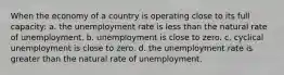 When the economy of a country is operating close to its full capacity: a. the unemployment rate is less than the natural rate of unemployment. b. unemployment is close to zero. c. cyclical unemployment is close to zero. d. the unemployment rate is greater than the natural rate of unemployment.