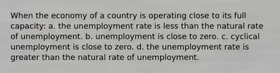 When the economy of a country is operating close to its full capacity: a. the unemployment rate is less than the natural rate of unemployment. b. unemployment is close to zero. c. cyclical unemployment is close to zero. d. the unemployment rate is greater than the natural rate of unemployment.