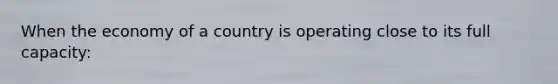 When the economy of a country is operating close to its full capacity: