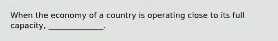 When the economy of a country is operating close to its full capacity, ______________.