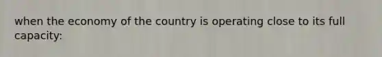 when the economy of the country is operating close to its full capacity: