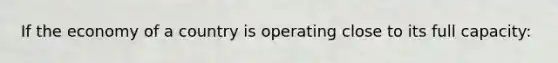 If the economy of a country is operating close to its full capacity: