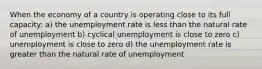 When the economy of a country is operating close to its full capacity: a) the unemployment rate is less than the natural rate of unemployment b) cyclical unemployment is close to zero c) unemployment is close to zero d) the unemployment rate is greater than the natural rate of unemployment