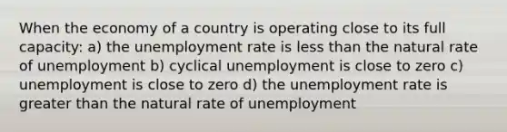 When the economy of a country is operating close to its full capacity: a) the unemployment rate is less than the natural rate of unemployment b) cyclical unemployment is close to zero c) unemployment is close to zero d) the unemployment rate is greater than the natural rate of unemployment