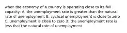 when the economy of a country is operating close to its full capacity: A. the unemployment rate is greater than the natural rate of unemployment B. cyclical unemployment is close to zero C. unemployment is close to zero D. the unemployment rate is less that the natural rate of unemployment