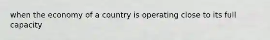 when the economy of a country is operating close to its full capacity