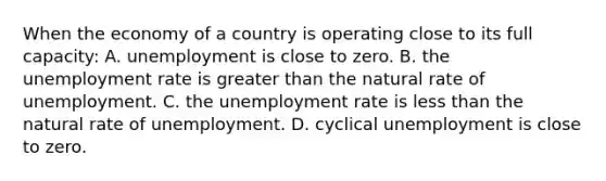 When the economy of a country is operating close to its full capacity: A. unemployment is close to zero. B. the <a href='https://www.questionai.com/knowledge/kh7PJ5HsOk-unemployment-rate' class='anchor-knowledge'>unemployment rate</a> is <a href='https://www.questionai.com/knowledge/ktgHnBD4o3-greater-than' class='anchor-knowledge'>greater than</a> the natural rate of unemployment. C. the unemployment rate is <a href='https://www.questionai.com/knowledge/k7BtlYpAMX-less-than' class='anchor-knowledge'>less than</a> the natural rate of unemployment. D. cyclical unemployment is close to zero.