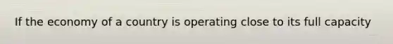 If the economy of a country is operating close to its full capacity