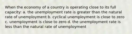 When the economy of a country is operating close to its full capacity: a. the unemployment rate is greater than the natural rate of unemployment b. cyclical unemployment is close to zero c. unemployment is close to zero d. the unemployment rate is less than the natural rate of unemployment