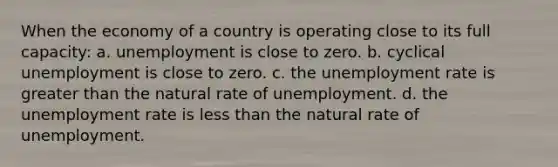 When the economy of a country is operating close to its full capacity: a. unemployment is close to zero. b. cyclical unemployment is close to zero. c. the unemployment rate is greater than the natural rate of unemployment. d. the unemployment rate is less than the natural rate of unemployment.