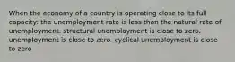 When the economy of a country is operating close to its full capacity: the unemployment rate is less than the natural rate of unemployment. structural unemployment is close to zero. unemployment is close to zero. cyclical unemployment is close to zero