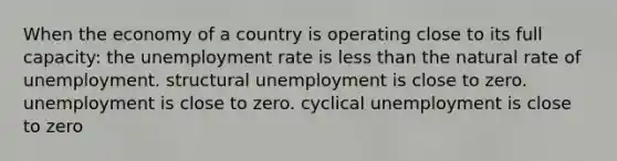 When the economy of a country is operating close to its full capacity: the unemployment rate is less than the natural rate of unemployment. structural unemployment is close to zero. unemployment is close to zero. cyclical unemployment is close to zero