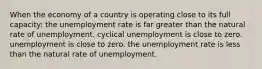 When the economy of a country is operating close to its full capacity: the unemployment rate is far greater than the natural rate of unemployment. cyclical unemployment is close to zero. unemployment is close to zero. the unemployment rate is less than the natural rate of unemployment.