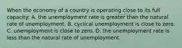 When the economy of a country is operating close to its full capacity: A. the unemployment rate is greater than the natural rate of unemployment. B. cyclical unemployment is close to zero. C. unemployment is close to zero. D. the unemployment rate is less than the natural rate of unemployment.