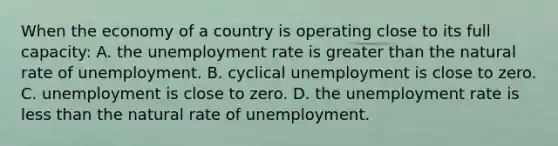 When the economy of a country is operating close to its full capacity: A. the <a href='https://www.questionai.com/knowledge/kh7PJ5HsOk-unemployment-rate' class='anchor-knowledge'>unemployment rate</a> is <a href='https://www.questionai.com/knowledge/ktgHnBD4o3-greater-than' class='anchor-knowledge'>greater than</a> the natural rate of unemployment. B. cyclical unemployment is close to zero. C. unemployment is close to zero. D. the unemployment rate is <a href='https://www.questionai.com/knowledge/k7BtlYpAMX-less-than' class='anchor-knowledge'>less than</a> the natural rate of unemployment.