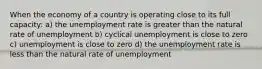 When the economy of a country is operating close to its full capacity: a) the unemployment rate is greater than the natural rate of unemployment b) cyclical unemployment is close to zero c) unemployment is close to zero d) the unemployment rate is less than the natural rate of unemployment