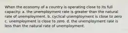 When the economy of a country is operating close to its full capacity: a. the unemployment rate is greater than the natural rate of unemployment. b. cyclical unemployment is close to zero c. unemployment is close to zero. d. the unemployment rate is less than the natural rate of unemployment.