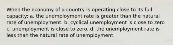 When the economy of a country is operating close to its full capacity: a. the unemployment rate is greater than the natural rate of unemployment. b. cyclical unemployment is close to zero c. unemployment is close to zero. d. the unemployment rate is less than the natural rate of unemployment.