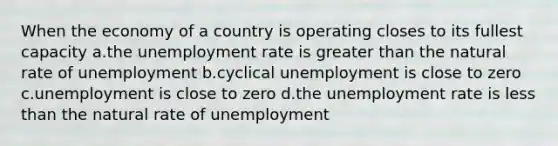 When the economy of a country is operating closes to its fullest capacity a.the <a href='https://www.questionai.com/knowledge/kh7PJ5HsOk-unemployment-rate' class='anchor-knowledge'>unemployment rate</a> is <a href='https://www.questionai.com/knowledge/ktgHnBD4o3-greater-than' class='anchor-knowledge'>greater than</a> the natural rate of unemployment b.cyclical unemployment is close to zero c.unemployment is close to zero d.the unemployment rate is <a href='https://www.questionai.com/knowledge/k7BtlYpAMX-less-than' class='anchor-knowledge'>less than</a> the natural rate of unemployment