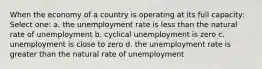 When the economy of a country is operating at its full capacity: Select one: a. the unemployment rate is less than the natural rate of unemployment b. cyclical unemployment is zero c. unemployment is close to zero d. the unemployment rate is greater than the natural rate of unemployment