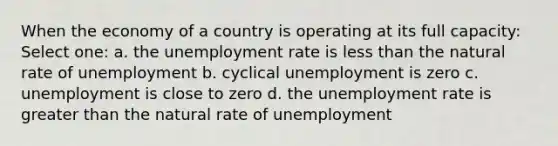 When the economy of a country is operating at its full capacity: Select one: a. the unemployment rate is less than the natural rate of unemployment b. cyclical unemployment is zero c. unemployment is close to zero d. the unemployment rate is greater than the natural rate of unemployment