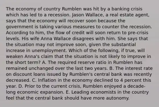 The economy of country Rumblen was hit by a banking crisis which has led to a recession. Jason​ Wallace, a real estate​ agent, says that the economy will recover soon because the government is taking various measures to counter the recession. According to​ him, the flow of credit will soon return to​ pre-crisis levels. His wife Anna Wallace disagrees with him. She says that the situation may not improve​ soon, given the substantial increase in unemployment. Which of the​ following, if​ true, will weaken​ Anna's claim that the situation is not likely to improve in the short​ term? A. The required reserve ratio in Rumblen has remained unchanged over the last two years. B. The interest rate on discount loans issued by​ Rumblen's central bank was recently decreased. C. Inflation in the economy declined to 4 percent this year. D. Prior to the current​ crisis, Rumblen enjoyed a​ decade-long economic expansion. E. Leading economists in the country feel that the central bank should have more autonomy.