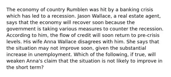 The economy of country Rumblen was hit by a banking crisis which has led to a recession. Jason​ Wallace, a real estate​ agent, says that the economy will recover soon because the government is taking various measures to counter the recession. According to​ him, the flow of credit will soon return to​ pre-crisis levels. His wife Anna Wallace disagrees with him. She says that the situation may not improve​ soon, given the substantial increase in unemployment. Which of the​ following, if​ true, will weaken​ Anna's claim that the situation is not likely to improve in the short​ term?